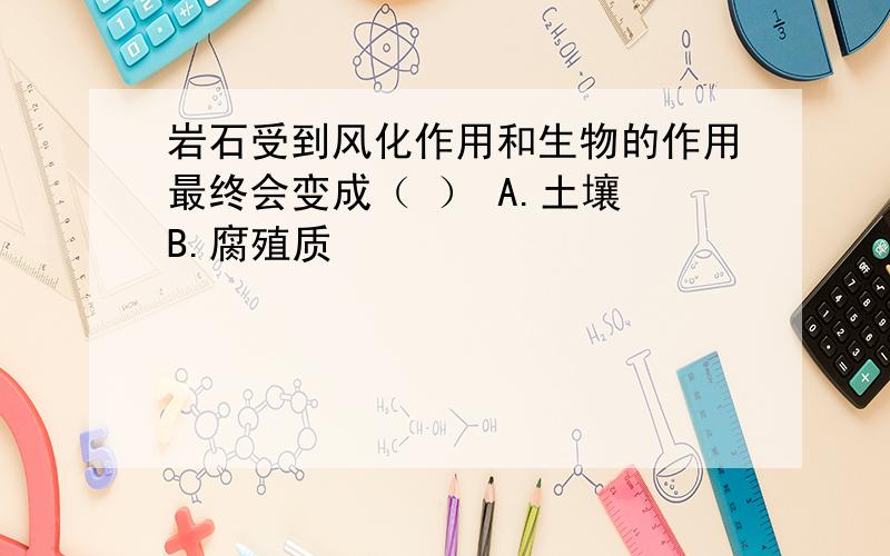 岩石受到风化作用和生物的作用最终会变成（ ） A.土壤 B.腐殖质