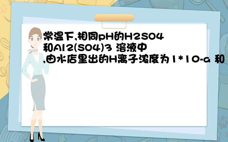 常温下,相同pH的H2SO4和Al2(SO4)3 溶液中,由水店里出的H离子浓度为1*10-a 和1*10-b 水的电离