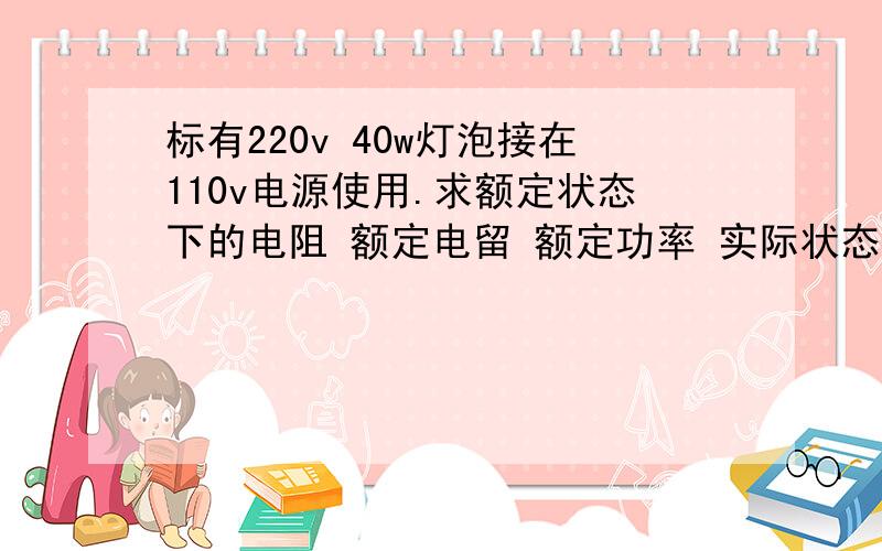 标有220v 40w灯泡接在110v电源使用.求额定状态下的电阻 额定电留 额定功率 实际状态下的电阻 电流 实际功率.