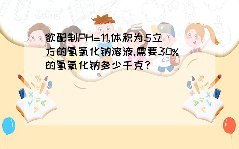 欲配制PH=11,体积为5立方的氢氧化钠溶液,需要30%的氢氧化钠多少千克?