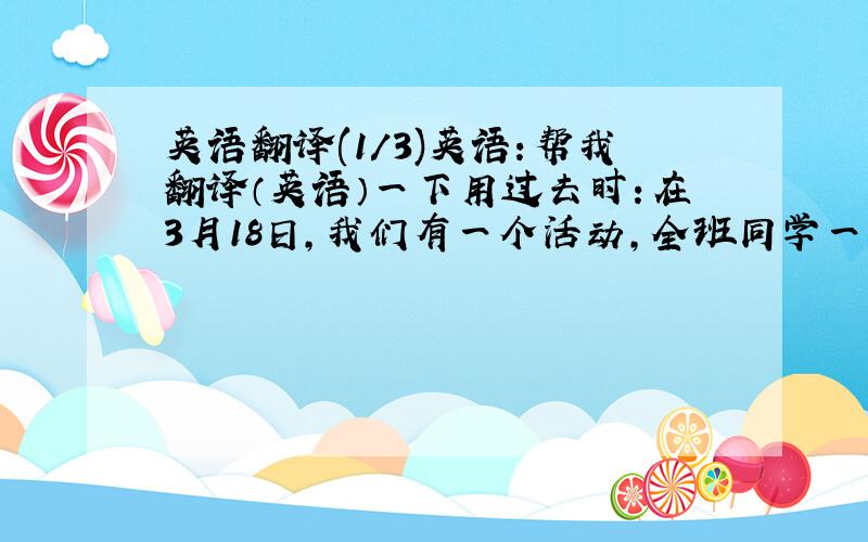 英语翻译(1/3)英语：帮我翻译（英语）一下用过去时：在3月18日,我们有一个活动,全班同学一起外出游玩.我们8点在学校