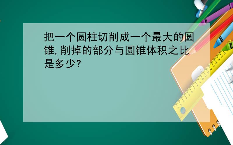 把一个圆柱切削成一个最大的圆锥,削掉的部分与圆锥体积之比是多少?