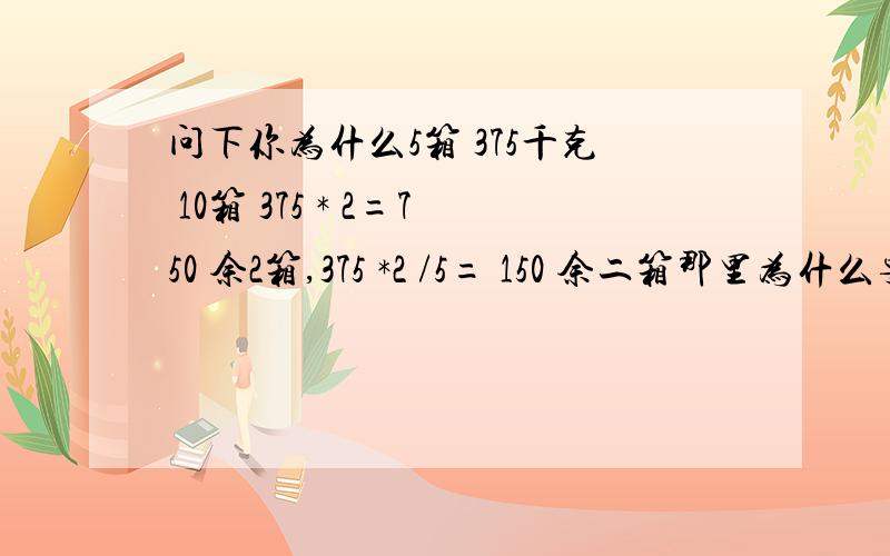 问下你为什么5箱 375千克 10箱 375 * 2=750 余2箱,375 *2 /5= 150 余二箱那里为什么要乘