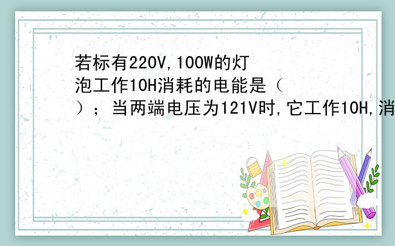 若标有220V,100W的灯泡工作10H消耗的电能是（ ）；当两端电压为121V时,它工作10H,消耗的电能为（ ）KW