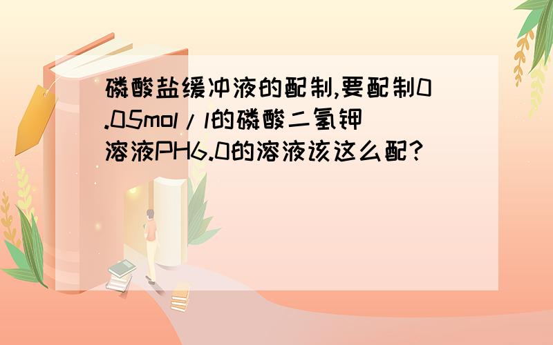 磷酸盐缓冲液的配制,要配制0.05mol/l的磷酸二氢钾溶液PH6.0的溶液该这么配?