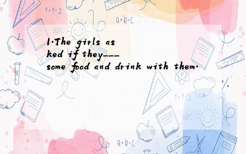 1.The girls asked if they___some food and drink with them.