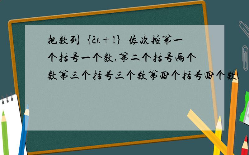 把数列｛2n+1｝依次按第一个括号一个数,第二个括号两个数第三个括号三个数第四个括号四个数.