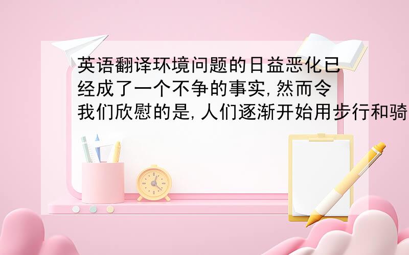 英语翻译环境问题的日益恶化已经成了一个不争的事实,然而令我们欣慰的是,人们逐渐开始用步行和骑自行车来减少对私家车的使用.