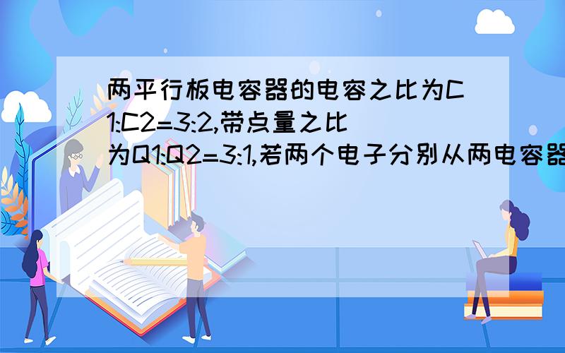 两平行板电容器的电容之比为C1:C2=3:2,带点量之比为Q1:Q2=3:1,若两个电子分别从两电容器的负极板运动到正