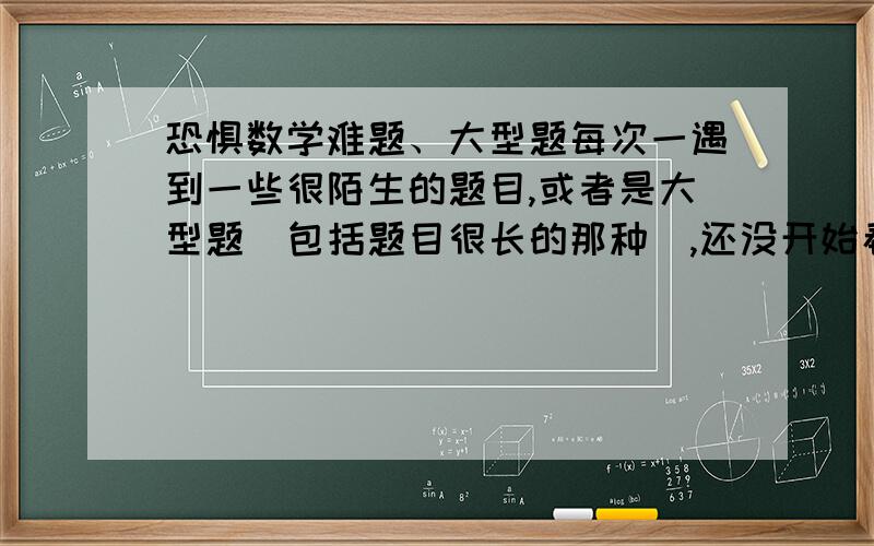 恐惧数学难题、大型题每次一遇到一些很陌生的题目,或者是大型题（包括题目很长的那种）,还没开始看,就没了信息,觉得自己没能