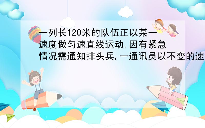 一列长120米的队伍正以某一速度做匀速直线运动,因有紧急情况需通知排头兵,一通讯员以不变的速率从队尾赶到排头,又从排头返