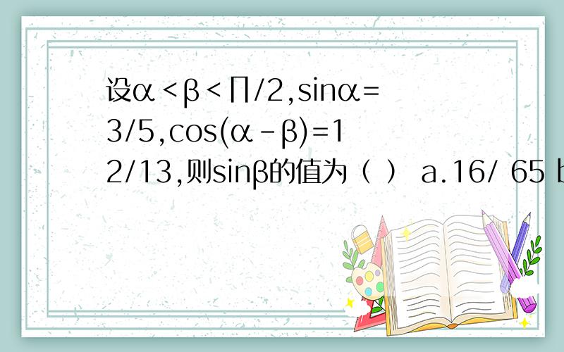 设α＜β＜∏/2,sinα=3/5,cos(α-β)=12/13,则sinβ的值为（ ） a.16/ 65 b.33/6