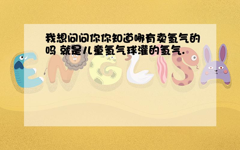 我想问问你你知道哪有卖氢气的吗 就是儿童氢气球灌的氢气.