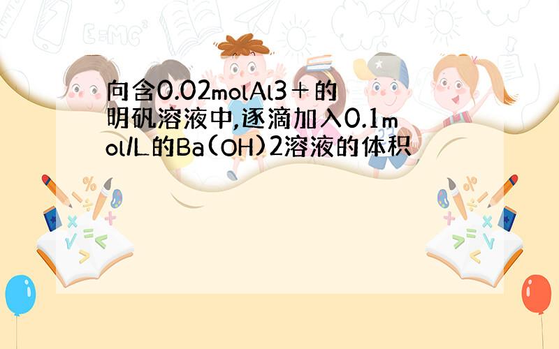 向含0.02molAl3＋的明矾溶液中,逐滴加入0.1mol/L的Ba(OH)2溶液的体积