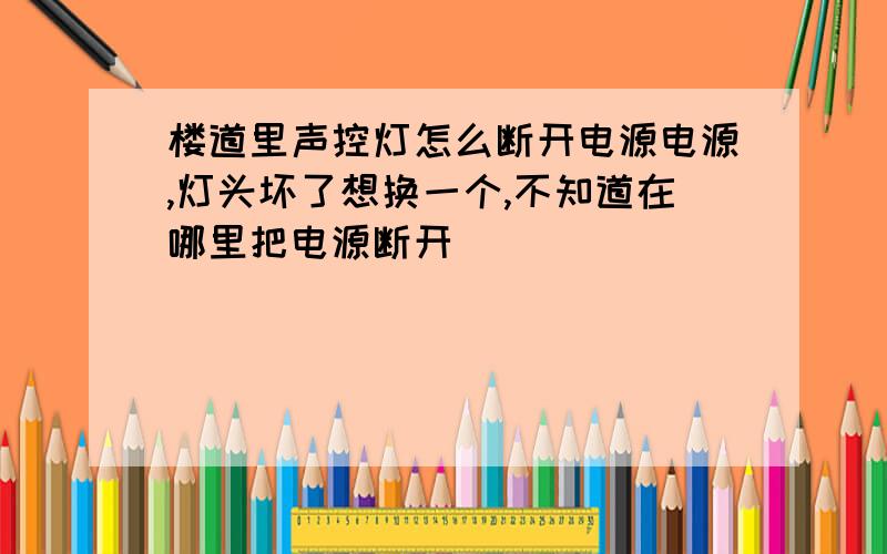 楼道里声控灯怎么断开电源电源,灯头坏了想换一个,不知道在哪里把电源断开