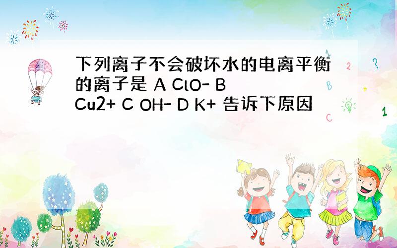 下列离子不会破坏水的电离平衡的离子是 A ClO- B Cu2+ C OH- D K+ 告诉下原因