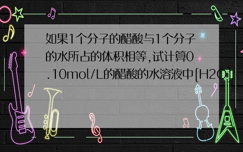 如果1个分子的醋酸与1个分子的水所占的体积相等,试计算0.10mol/L的醋酸的水溶液中[H2O]