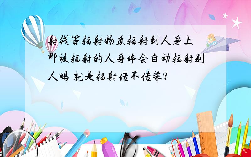 射线等辐射物质辐射到人身上 那被辐射的人身体会自动辐射别人吗 就是辐射传不传染?