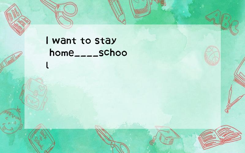 I want to stay home____school