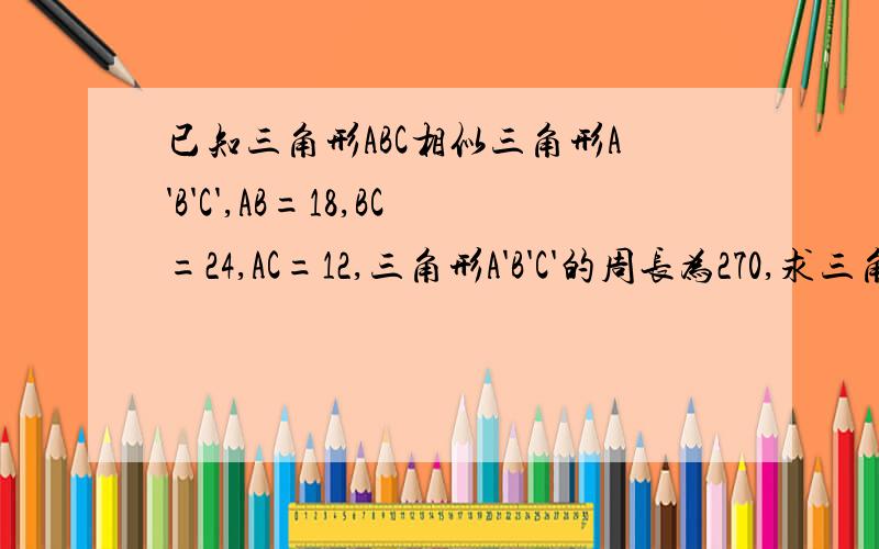 已知三角形ABC相似三角形A'B'C',AB=18,BC=24,AC=12,三角形A'B'C'的周长为270,求三角形A