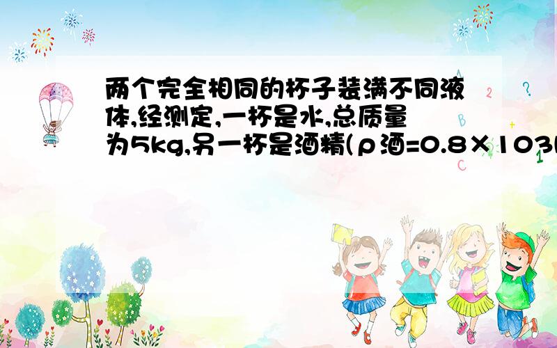 两个完全相同的杯子装满不同液体,经测定,一杯是水,总质量为5kg,另一杯是酒精(ρ酒=0.8×103kg/m3),