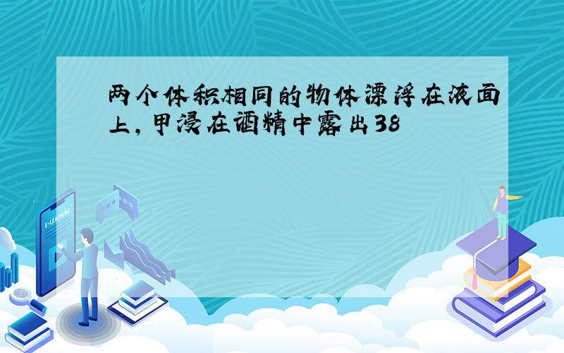 两个体积相同的物体漂浮在液面上，甲浸在酒精中露出38