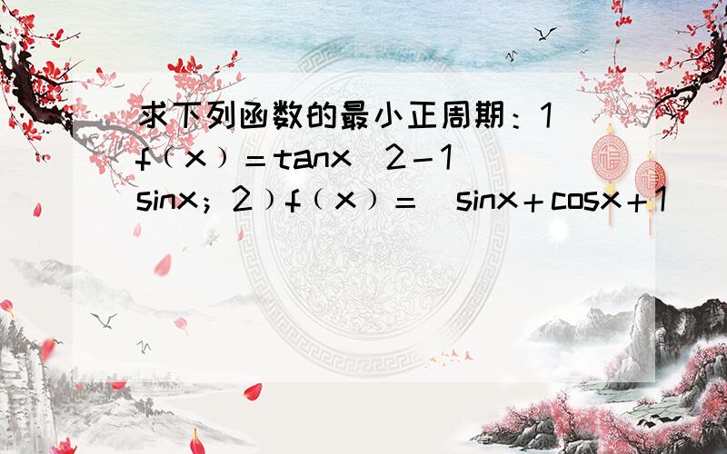 求下列函数的最小正周期：1）f﹙x﹚＝tanx／2－1／sinx；2﹚f﹙x﹚＝（sinx＋cosx＋1）／（cosx＋