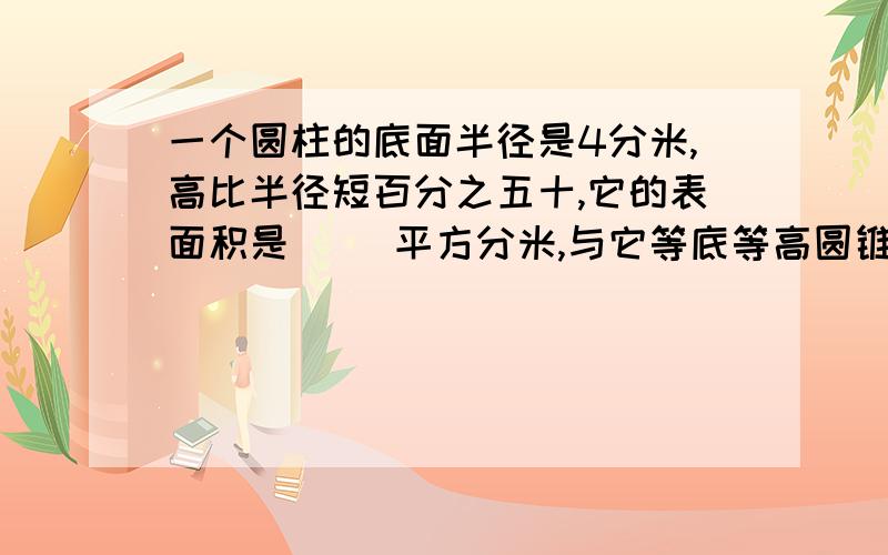 一个圆柱的底面半径是4分米,高比半径短百分之五十,它的表面积是（ )平方分米,与它等底等高圆锥体积是