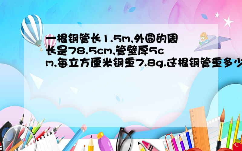 一根钢管长1.5m,外圆的周长是78.5cm,管壁厚5cm,每立方厘米钢重7.8g.这根钢管重多少千克?