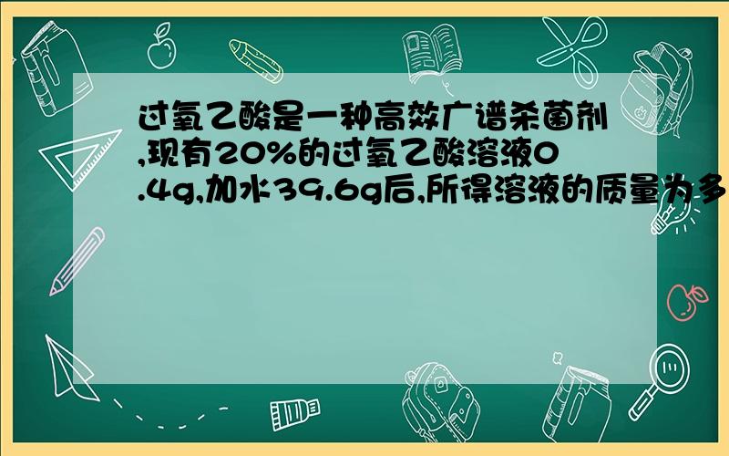 过氧乙酸是一种高效广谱杀菌剂,现有20%的过氧乙酸溶液0.4g,加水39.6g后,所得溶液的质量为多少克,