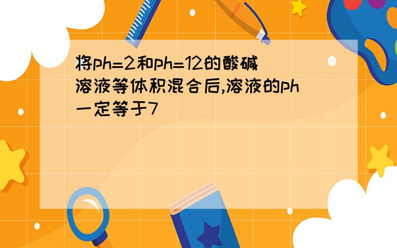 将ph=2和ph=12的酸碱溶液等体积混合后,溶液的ph一定等于7