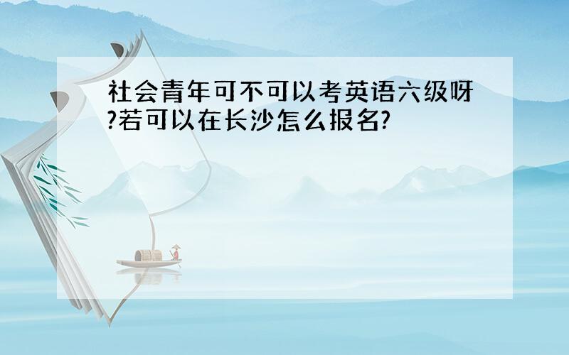 社会青年可不可以考英语六级呀?若可以在长沙怎么报名?