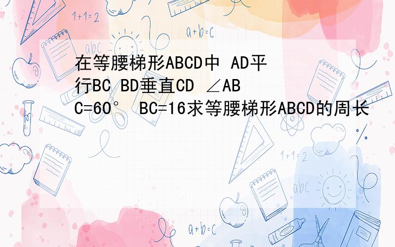 在等腰梯形ABCD中 AD平行BC BD垂直CD ∠ABC=60° BC=16求等腰梯形ABCD的周长