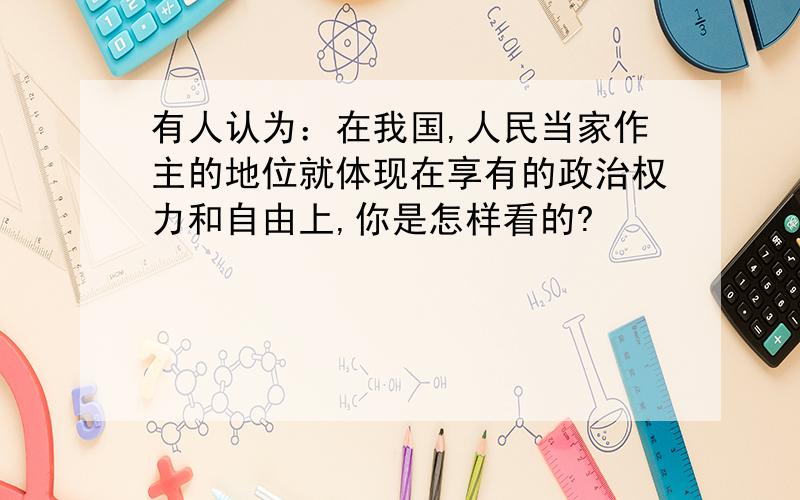 有人认为：在我国,人民当家作主的地位就体现在享有的政治权力和自由上,你是怎样看的?