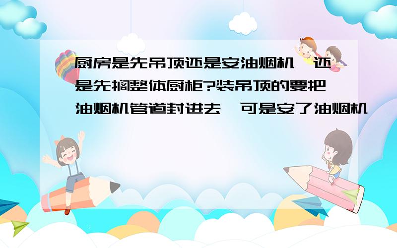 厨房是先吊顶还是安油烟机,还是先搁整体厨柜?装吊顶的要把油烟机管道封进去,可是安了油烟机