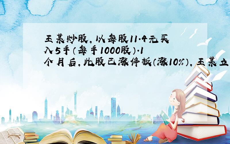 王某炒股,以每股11.4元买入5手（每手1000股）.1个月后,此股已涨停板（涨10%）,王某立即全部卖出.扣除1%跑道