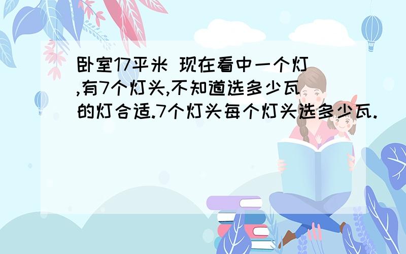 卧室17平米 现在看中一个灯,有7个灯头,不知道选多少瓦的灯合适.7个灯头每个灯头选多少瓦.