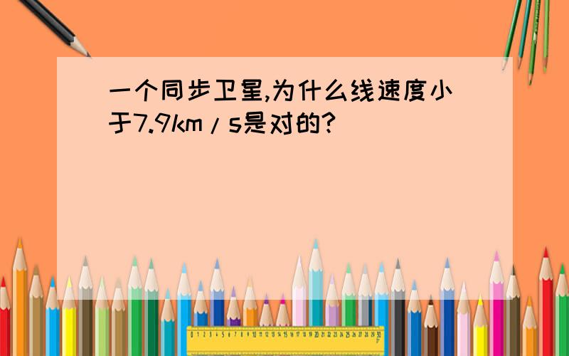 一个同步卫星,为什么线速度小于7.9km/s是对的?