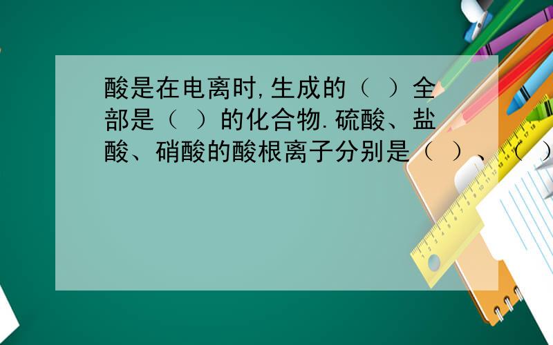 酸是在电离时,生成的（ ）全部是（ ）的化合物.硫酸、盐酸、硝酸的酸根离子分别是（ ）、（ ）、（ ）.