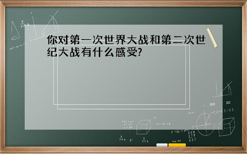 你对第一次世界大战和第二次世纪大战有什么感受?