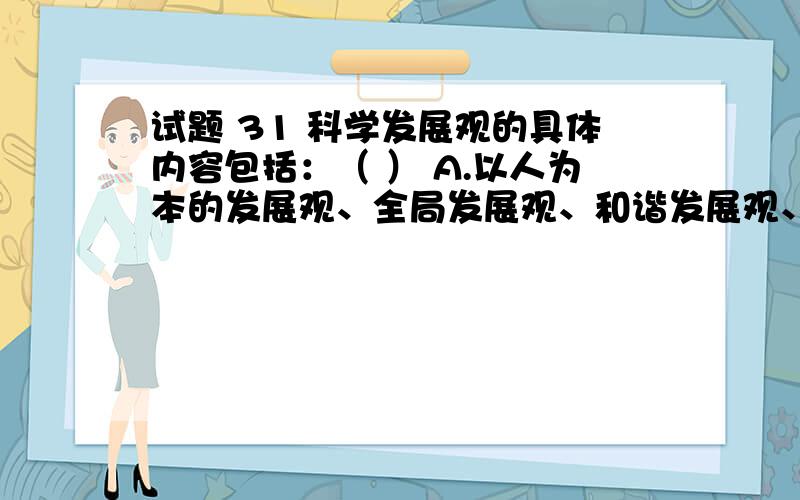 试题 31 科学发展观的具体内容包括：（ ） A.以人为本的发展观、全局发展观、和谐发展观、可循环发展观.B.以人为本的