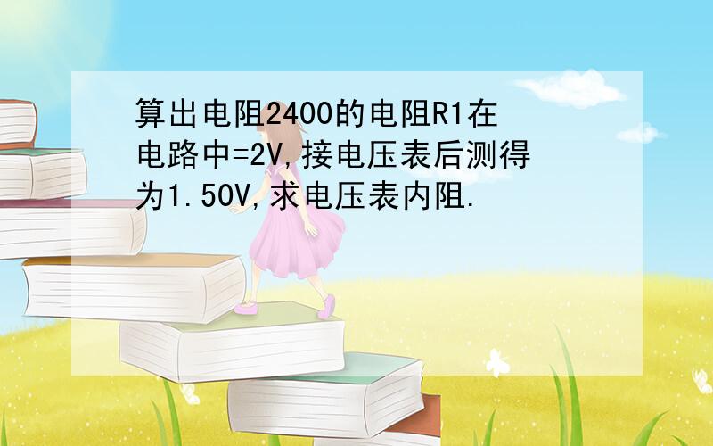 算出电阻2400的电阻R1在电路中=2V,接电压表后测得为1.50V,求电压表内阻.