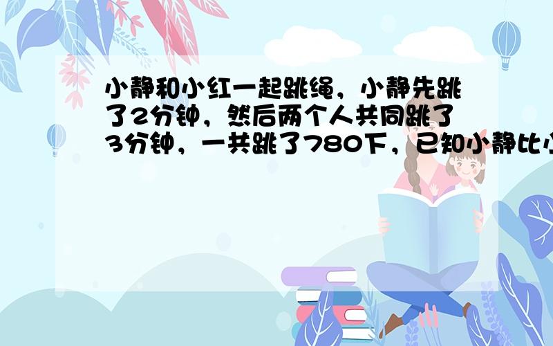 小静和小红一起跳绳，小静先跳了2分钟，然后两个人共同跳了3分钟，一共跳了780下，已知小静比小红每分钟多跳了12下，那么