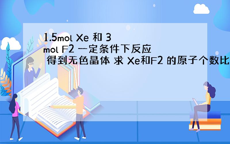 1.5mol Xe 和 3 mol F2 一定条件下反应 得到无色晶体 求 Xe和F2 的原子个数比?