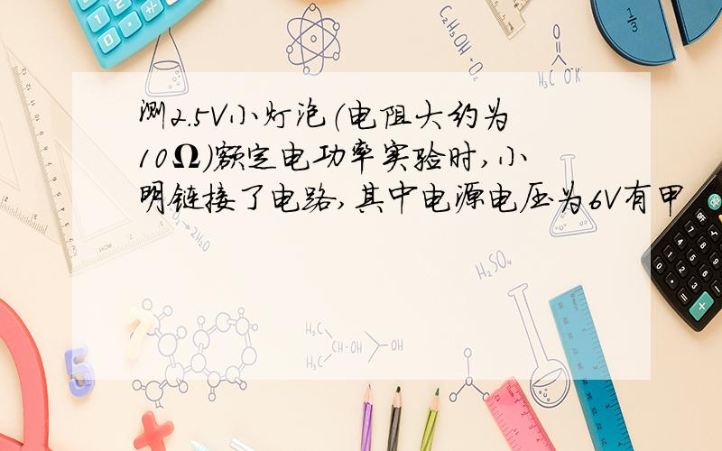 测2.5V小灯泡（电阻大约为10Ω）额定电功率实验时,小明链接了电路,其中电源电压为6V有甲“10Ω 1A”