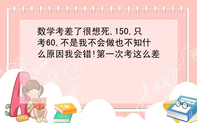 数学考差了很想死,150,只考60,不是我不会做也不知什么原因我会错!第一次考这么差