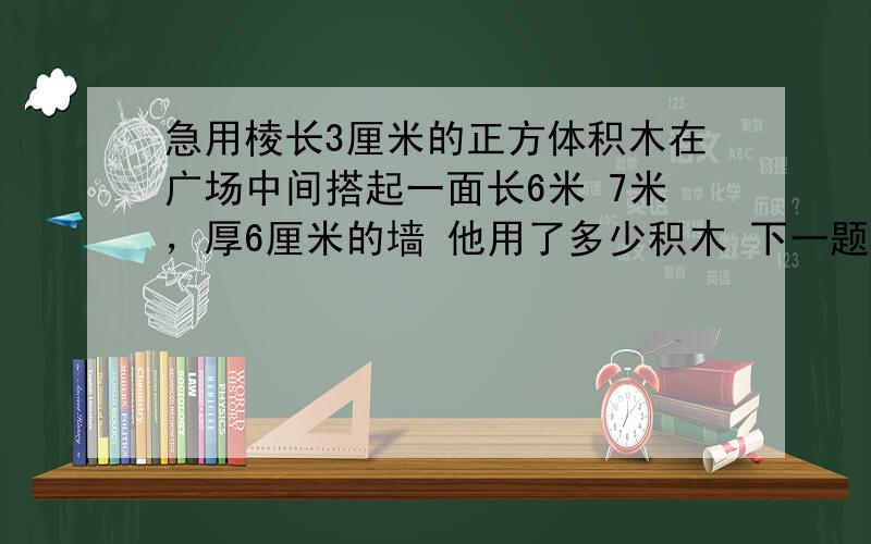 急用棱长3厘米的正方体积木在广场中间搭起一面长6米 7米，厚6厘米的墙 他用了多少积木 下一题 花园小区安装50个凳子，