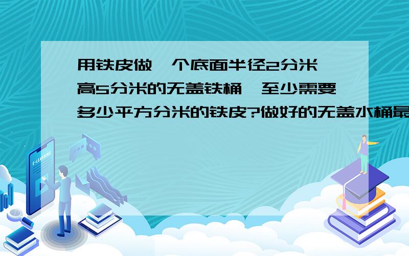 用铁皮做一个底面半径2分米,高5分米的无盖铁桶,至少需要多少平方分米的铁皮?做好的无盖水桶最多