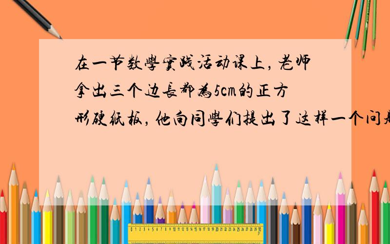 在一节数学实践活动课上，老师拿出三个边长都为5cm的正方形硬纸板，他向同学们提出了这样一个问题：若将三个正方形纸板不重叠