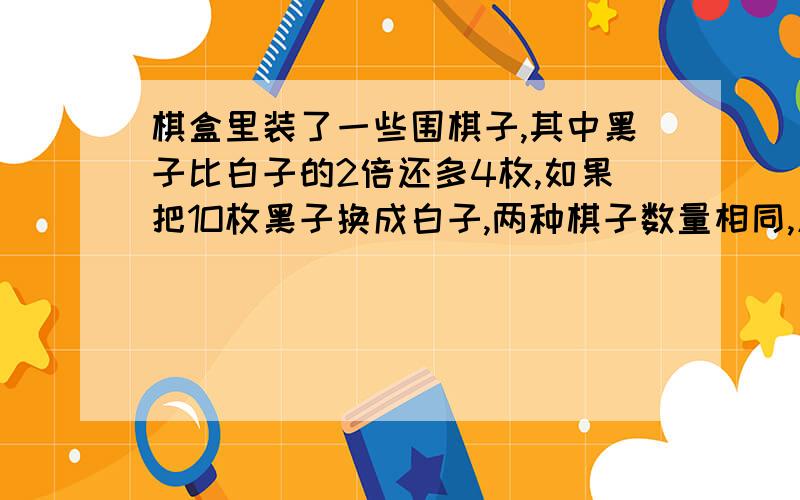 棋盒里装了一些围棋子,其中黑子比白子的2倍还多4枚,如果把1O枚黑子换成白子,两种棋子数量相同,原来两种棋子各有多少枚.